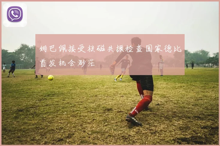 姆巴佩接受核磁共振检查国家德比首发机会渺茫