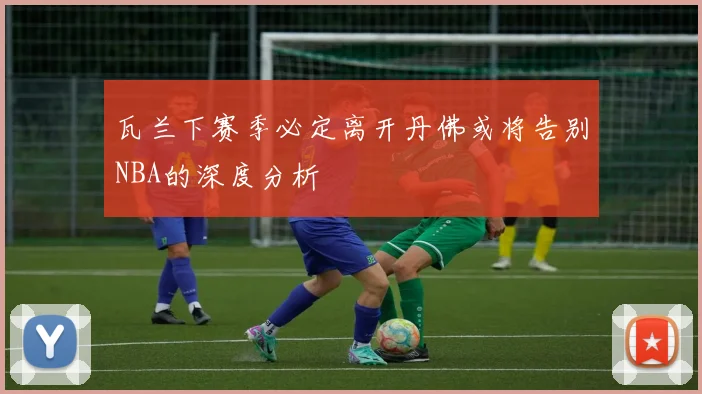 瓦兰下赛季必定离开丹佛或将告别NBA的深度分析