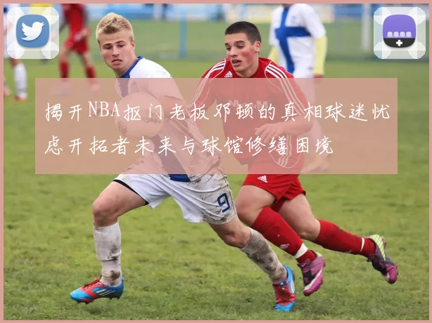 揭开NBA抠门老板邓顿的真相球迷忧虑开拓者未来与球馆修缮困境