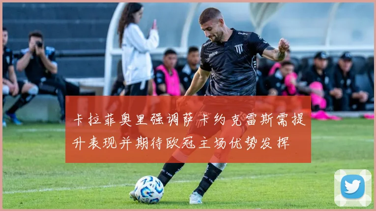 卡拉菲奥里强调萨卡约克雷斯需提升表现并期待欧冠主场优势发挥