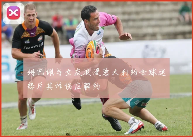 姆巴佩与女友浪漫意大利约会球迷怒斥其诈伤应解约