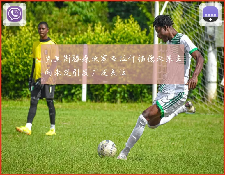 克里斯滕森坎塞洛拉什福德未来去向未定引发广泛关注