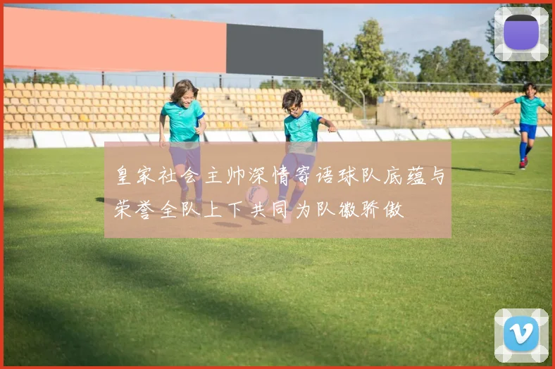 皇家社会主帅深情寄语球队底蕴与荣誉全队上下共同为队徽骄傲
