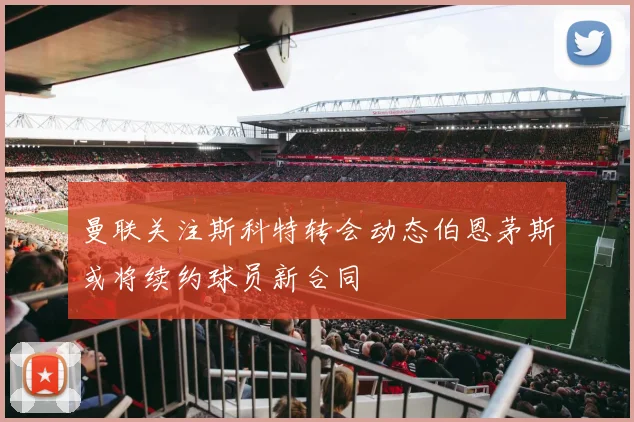 曼联关注斯科特转会动态伯恩茅斯或将续约球员新合同