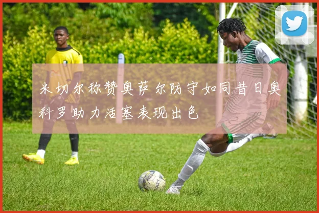 米切尔称赞奥萨尔防守如同昔日奥科罗助力活塞表现出色