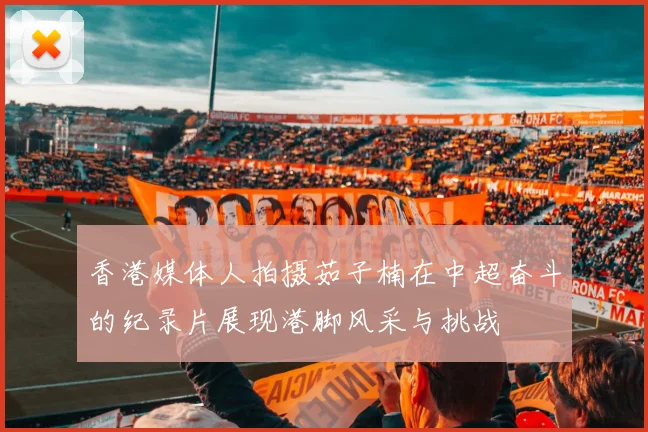香港媒体人拍摄茹子楠在中超奋斗的纪录片展现港脚风采与挑战