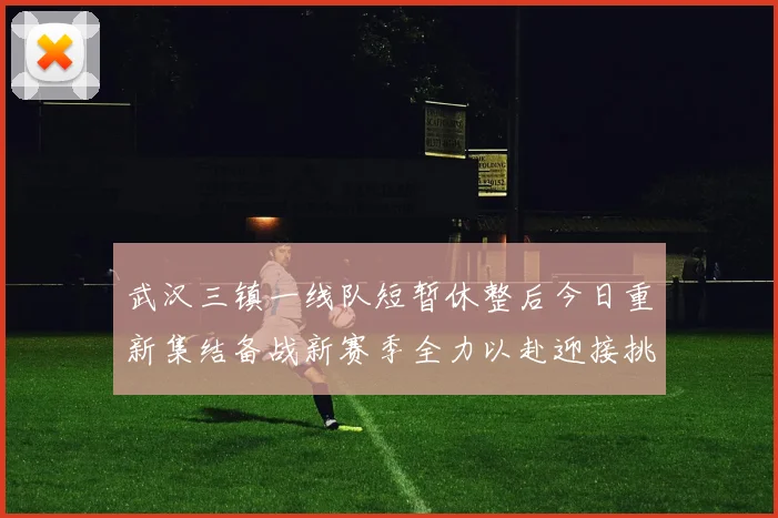 武汉三镇一线队短暂休整后今日重新集结备战新赛季全力以赴迎接挑战