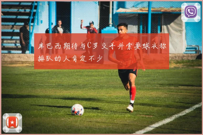 库巴西期待与C罗交手并索要球衣称排队的人肯定不少