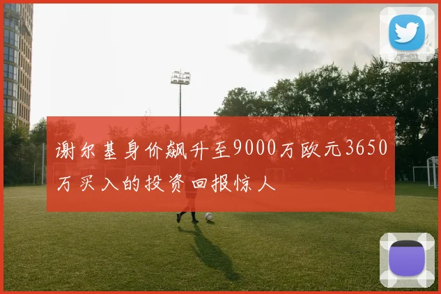 谢尔基身价飙升至9000万欧元3650万买入的投资回报惊人